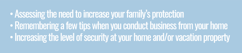 Assessing the need to increase your  family's protection, remembering a few tips when you conduct business at home and increasing the level of security at your home and/or vacation property